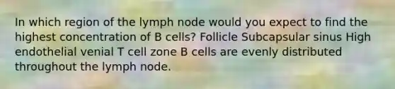 In which region of the lymph node would you expect to find the highest concentration of B cells? Follicle Subcapsular sinus High endothelial venial T cell zone B cells are evenly distributed throughout the lymph node.