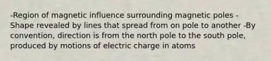 -Region of magnetic influence surrounding magnetic poles -Shape revealed by lines that spread from on pole to another -By convention, direction is from the north pole to the south pole, produced by motions of electric charge in atoms