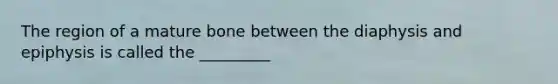 The region of a mature bone between the diaphysis and epiphysis is called the _________