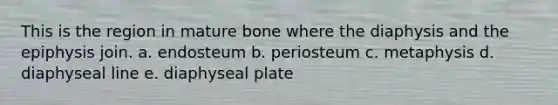 This is the region in mature bone where the diaphysis and the epiphysis join. a. endosteum b. periosteum c. metaphysis d. diaphyseal line e. diaphyseal plate