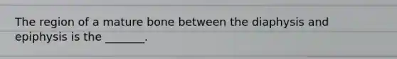 The region of a mature bone between the diaphysis and epiphysis is the _______.