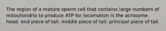 The region of a mature sperm cell that contains large numbers of mitochondria to produce ATP for locomotion is the acrosome. head. end piece of tail. middle piece of tail. principal piece of tail.