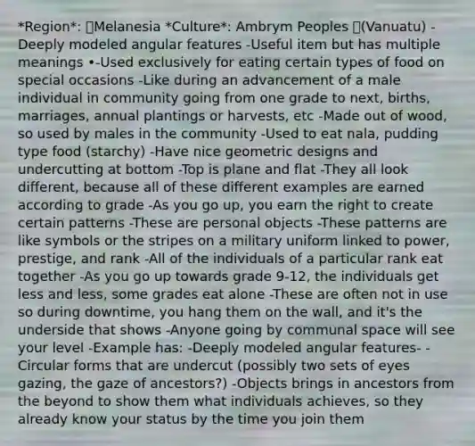 *Region*: Melanesia *Culture*: Ambrym Peoples (Vanuatu) -Deeply modeled angular features -Useful item but has multiple meanings •-Used exclusively for eating certain types of food on special occasions -Like during an advancement of a male individual in community going from one grade to next, births, marriages, annual plantings or harvests, etc -Made out of wood, so used by males in the community -Used to eat nala, pudding type food (starchy) -Have nice geometric designs and undercutting at bottom -Top is plane and flat -They all look different, because all of these different examples are earned according to grade -As you go up, you earn the right to create certain patterns -These are personal objects -These patterns are like symbols or the stripes on a military uniform linked to power, prestige, and rank -All of the individuals of a particular rank eat together -As you go up towards grade 9-12, the individuals get less and less, some grades eat alone -These are often not in use so during downtime, you hang them on the wall, and it's the underside that shows -Anyone going by communal space will see your level -Example has: -Deeply modeled angular features- -Circular forms that are undercut (possibly two sets of eyes gazing, the gaze of ancestors?) -Objects brings in ancestors from the beyond to show them what individuals achieves, so they already know your status by the time you join them