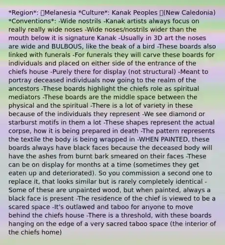 *Region*: Melanesia *Culture*: Kanak Peoples (New Caledonia) *Conventions*: -Wide nostrils -Kanak artists always focus on really really wide noses -Wide noses/nostrils wider than the mouth below it is signature Kanak -Usually in 3D art the noses are wide and BULBOUS, like the beak of a bird -These boards also linked with funerals -For funerals they will carve these boards for individuals and placed on either side of the entrance of the chiefs house -Purely there for display (not structural) -Meant to portray deceased individuals now going to the realm of the ancestors -These boards highlight the chiefs role as spiritual mediators -These boards are the middle space between the physical and the spiritual -There is a lot of variety in these because of the individuals they represent -We see diamond or starburst motifs in them a lot -These shapes represent the actual corpse, how it is being prepared in death -The pattern represents the textile the body is being wrapped in -WHEN PAINTED, these boards always have black faces because the deceased body will have the ashes from burnt bark smeared on their faces -These can be on display for months at a time (sometimes they get eaten up and deteriorated). So you commission a second one to replace it, that looks similar but is rarely completely identical -Some of these are unpainted wood, but when painted, always a black face is present -The residence of the chief is viewed to be a scared space -It's outlawed and taboo for anyone to move behind the chiefs house -There is a threshold, with these boards hanging on the edge of a very sacred taboo space (the interior of the chiefs home)