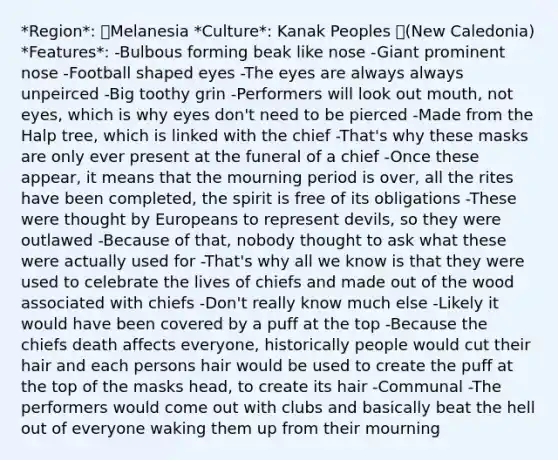 *Region*: Melanesia *Culture*: Kanak Peoples (New Caledonia) *Features*: -Bulbous forming beak like nose -Giant prominent nose -Football shaped eyes -The eyes are always always unpeirced -Big toothy grin -Performers will look out mouth, not eyes, which is why eyes don't need to be pierced -Made from the Halp tree, which is linked with the chief -That's why these masks are only ever present at the funeral of a chief -Once these appear, it means that the mourning period is over, all the rites have been completed, the spirit is free of its obligations -These were thought by Europeans to represent devils, so they were outlawed -Because of that, nobody thought to ask what these were actually used for -That's why all we know is that they were used to celebrate the lives of chiefs and made out of the wood associated with chiefs -Don't really know much else -Likely it would have been covered by a puff at the top -Because the chiefs death affects everyone, historically people would cut their hair and each persons hair would be used to create the puff at the top of the masks head, to create its hair -Communal -The performers would come out with clubs and basically beat the hell out of everyone waking them up from their mourning