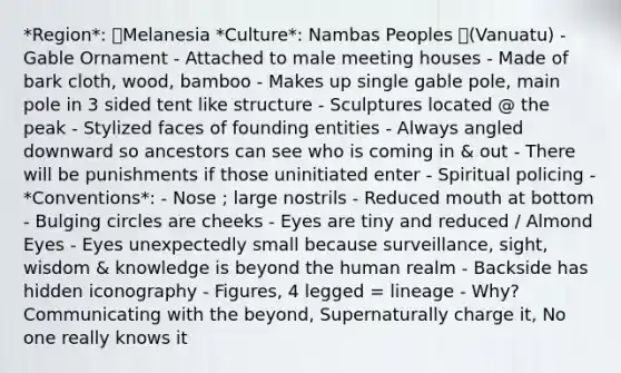 *Region*: Melanesia *Culture*: Nambas Peoples (Vanuatu) - Gable Ornament - Attached to male meeting houses - Made of bark cloth, wood, bamboo - Makes up single gable pole, main pole in 3 sided tent like structure - Sculptures located @ the peak - Stylized faces of founding entities - Always angled downward so ancestors can see who is coming in & out - There will be punishments if those uninitiated enter - Spiritual policing - *Conventions*: - Nose ; large nostrils - Reduced mouth at bottom - Bulging circles are cheeks - Eyes are tiny and reduced / Almond Eyes - Eyes unexpectedly small because surveillance, sight, wisdom & knowledge is beyond the human realm - Backside has hidden iconography - Figures, 4 legged = lineage - Why? Communicating with the beyond, Supernaturally charge it, No one really knows it