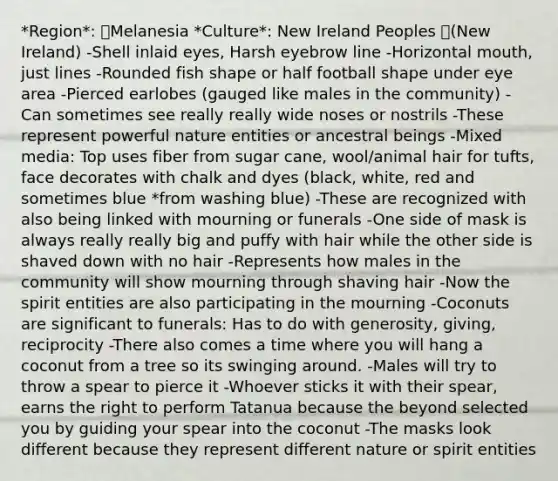 *Region*: Melanesia *Culture*: New Ireland Peoples (New Ireland) -Shell inlaid eyes, Harsh eyebrow line -Horizontal mouth, just lines -Rounded fish shape or half football shape under eye area -Pierced earlobes (gauged like males in the community) -Can sometimes see really really wide noses or nostrils -These represent powerful nature entities or ancestral beings -Mixed media: Top uses fiber from sugar cane, wool/animal hair for tufts, face decorates with chalk and dyes (black, white, red and sometimes blue *from washing blue) -These are recognized with also being linked with mourning or funerals -One side of mask is always really really big and puffy with hair while the other side is shaved down with no hair -Represents how males in the community will show mourning through shaving hair -Now the spirit entities are also participating in the mourning -Coconuts are significant to funerals: Has to do with generosity, giving, reciprocity -There also comes a time where you will hang a coconut from a tree so its swinging around. -Males will try to throw a spear to pierce it -Whoever sticks it with their spear, earns the right to perform Tatanua because the beyond selected you by guiding your spear into the coconut -The masks look different because they represent different nature or spirit entities