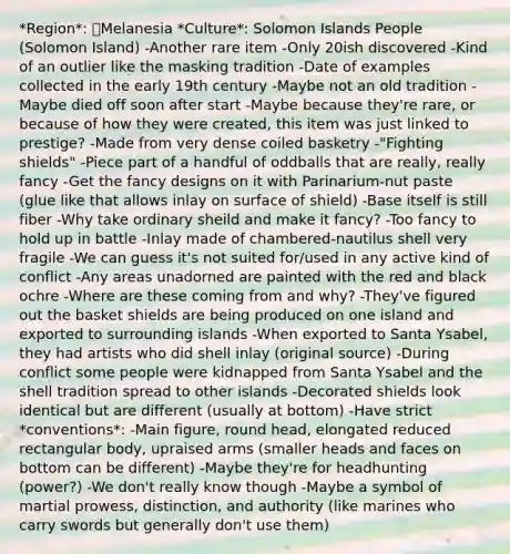 *Region*: Melanesia *Culture*: Solomon Islands People (Solomon Island) -Another rare item -Only 20ish discovered -Kind of an outlier like the masking tradition -Date of examples collected in the early 19th century -Maybe not an old tradition -Maybe died off soon after start -Maybe because they're rare, or because of how they were created, this item was just linked to prestige? -Made from very dense coiled basketry -"Fighting shields" -Piece part of a handful of oddballs that are really, really fancy -Get the fancy designs on it with Parinarium-nut paste (glue like that allows inlay on surface of shield) -Base itself is still fiber -Why take ordinary sheild and make it fancy? -Too fancy to hold up in battle -Inlay made of chambered-nautilus shell very fragile -We can guess it's not suited for/used in any active kind of conflict -Any areas unadorned are painted with the red and black ochre -Where are these coming from and why? -They've figured out the basket shields are being produced on one island and exported to surrounding islands -When exported to Santa Ysabel, they had artists who did shell inlay (original source) -During conflict some people were kidnapped from Santa Ysabel and the shell tradition spread to other islands -Decorated shields look identical but are different (usually at bottom) -Have strict *conventions*: -Main figure, round head, elongated reduced rectangular body, upraised arms (smaller heads and faces on bottom can be different) -Maybe they're for headhunting (power?) -We don't really know though -Maybe a symbol of martial prowess, distinction, and authority (like marines who carry swords but generally don't use them)