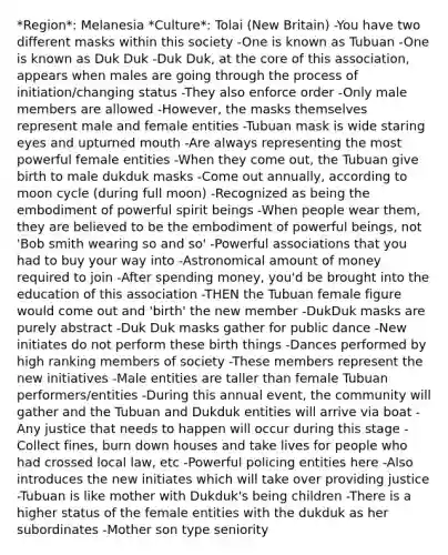 *Region*: Melanesia *Culture*: Tolai (New Britain) -You have two different masks within this society -One is known as Tubuan -One is known as Duk Duk -Duk Duk, at the core of this association, appears when males are going through the process of initiation/changing status -They also enforce order -Only male members are allowed -However, the masks themselves represent male and female entities -Tubuan mask is wide staring eyes and upturned mouth -Are always representing the most powerful female entities -When they come out, the Tubuan give birth to male dukduk masks -Come out annually, according to moon cycle (during full moon) -Recognized as being the embodiment of powerful spirit beings -When people wear them, they are believed to be the embodiment of powerful beings, not 'Bob smith wearing so and so' -Powerful associations that you had to buy your way into -Astronomical amount of money required to join -After spending money, you'd be brought into the education of this association -THEN the Tubuan female figure would come out and 'birth' the new member -DukDuk masks are purely abstract -Duk Duk masks gather for public dance -New initiates do not perform these birth things -Dances performed by high ranking members of society -These members represent the new initiatives -Male entities are taller than female Tubuan performers/entities -During this annual event, the community will gather and the Tubuan and Dukduk entities will arrive via boat -Any justice that needs to happen will occur during this stage -Collect fines, burn down houses and take lives for people who had crossed local law, etc -Powerful policing entities here -Also introduces the new initiates which will take over providing justice -Tubuan is like mother with Dukduk's being children -There is a higher status of the female entities with the dukduk as her subordinates -Mother son type seniority