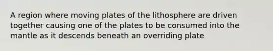 A region where moving plates of the lithosphere are driven together causing one of the plates to be consumed into the mantle as it descends beneath an overriding plate