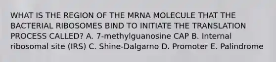 WHAT IS THE REGION OF THE MRNA MOLECULE THAT THE BACTERIAL RIBOSOMES BIND TO INITIATE THE TRANSLATION PROCESS CALLED? A. 7-methylguanosine CAP B. Internal ribosomal site (IRS) C. Shine-Dalgarno D. Promoter E. Palindrome