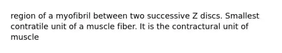 region of a myofibril between two successive Z discs. Smallest contratile unit of a muscle fiber. It is the contractural unit of muscle