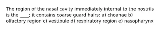 The region of the nasal cavity immediately internal to the nostrils is the ____; it contains coarse guard hairs: a) choanae b) olfactory region c) vestibule d) respiratory region e) nasopharynx