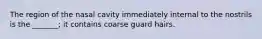The region of the nasal cavity immediately internal to the nostrils is the _______; it contains coarse guard hairs.