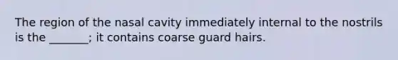 The region of the nasal cavity immediately internal to the nostrils is the _______; it contains coarse guard hairs.