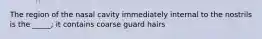 The region of the nasal cavity immediately internal to the nostrils is the _____; it contains coarse guard hairs