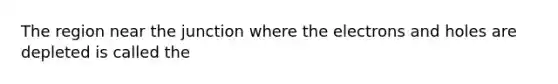 The region near the junction where the electrons and holes are depleted is called the