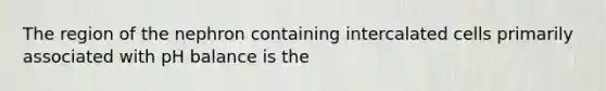 The region of the nephron containing intercalated cells primarily associated with pH balance is the