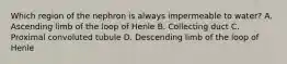 Which region of the nephron is always impermeable to water? A. Ascending limb of the loop of Henle B. Collecting duct C. Proximal convoluted tubule D. Descending limb of the loop of Henle