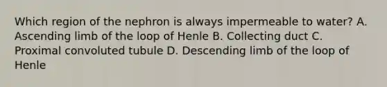 Which region of the nephron is always impermeable to water? A. Ascending limb of the loop of Henle B. Collecting duct C. Proximal convoluted tubule D. Descending limb of the loop of Henle