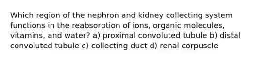 Which region of the nephron and kidney collecting system functions in the reabsorption of ions, organic molecules, vitamins, and water? a) proximal convoluted tubule b) distal convoluted tubule c) collecting duct d) renal corpuscle