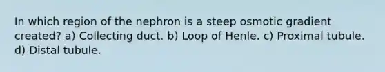 In which region of the nephron is a steep osmotic gradient created? a) Collecting duct. b) Loop of Henle. c) Proximal tubule. d) Distal tubule.