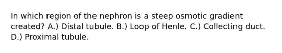 In which region of the nephron is a steep osmotic gradient created? A.) Distal tubule. B.) Loop of Henle. C.) Collecting duct. D.) Proximal tubule.