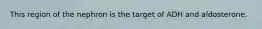 This region of the nephron is the target of ADH and aldosterone.