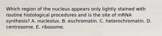 Which region of the nucleus appears only lightly stained with routine histological procedures and is the site of mRNA synthesis? A. nucleolus. B. euchromatin. C. heterochromatin. D. centrosome. E. ribosome.