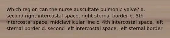 Which region can the nurse auscultate pulmonic valve? a. second right intercostal space, right sternal border b. 5th intercostal space, midclavilicular line c. 4th intercostal space, left sternal border d. second left intercostal space, left sternal border