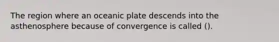 The region where an oceanic plate descends into the asthenosphere because of convergence is called ().