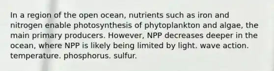 In a region of the open ocean, nutrients such as iron and nitrogen enable photosynthesis of phytoplankton and algae, the main primary producers. However, NPP decreases deeper in the ocean, where NPP is likely being limited by light. wave action. temperature. phosphorus. sulfur.