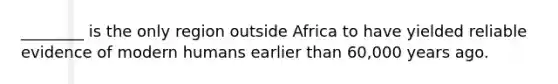 ________ is the only region outside Africa to have yielded reliable evidence of modern humans earlier than 60,000 years ago.