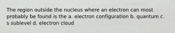 The region outside the nucleus where an electron can most probably be found is the a. electron configuration b. quantum c. s sublevel d. electron cloud