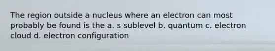 The region outside a nucleus where an electron can most probably be found is the a. s sublevel b. quantum c. electron cloud d. electron configuration