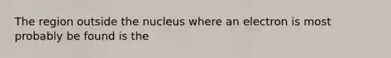 The region outside the nucleus where an electron is most probably be found is the