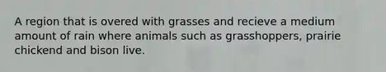 A region that is overed with grasses and recieve a medium amount of rain where animals such as grasshoppers, prairie chickend and bison live.