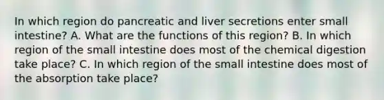 In which region do pancreatic and liver secretions enter small intestine? A. What are the functions of this region? B. In which region of the small intestine does most of the chemical digestion take place? C. In which region of the small intestine does most of the absorption take place?