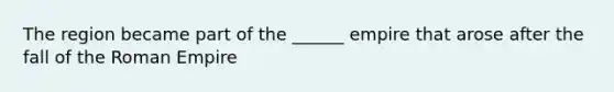 The region became part of the ______ empire that arose after the fall of the Roman Empire