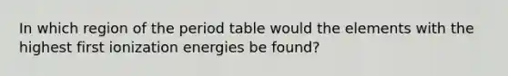 In which region of the period table would the elements with the highest first ionization energies be found?