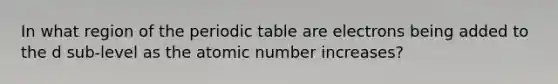 In what region of the periodic table are electrons being added to the d sub-level as the atomic number increases?