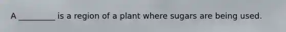 A _________ is a region of a plant where sugars are being used.