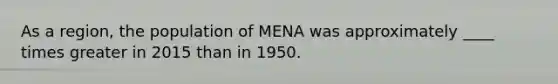 As a region, the population of MENA was approximately ____ times greater in 2015 than in 1950.