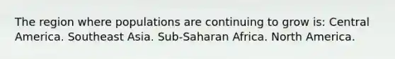 The region where populations are continuing to grow is: Central America. Southeast Asia. Sub-Saharan Africa. North America.