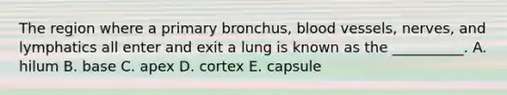 The region where a primary bronchus, blood vessels, nerves, and lymphatics all enter and exit a lung is known as the __________. A. hilum B. base C. apex D. cortex E. capsule