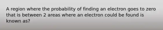 A region where the probability of finding an electron goes to zero that is between 2 areas where an electron could be found is known as?