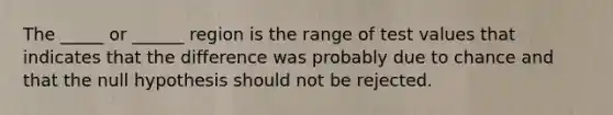 The _____ or ______ region is the range of test values that indicates that the difference was probably due to chance and that the null hypothesis should not be rejected.