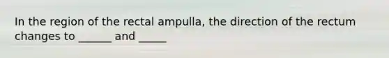 In the region of the rectal ampulla, the direction of the rectum changes to ______ and _____