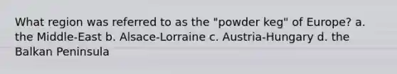 What region was referred to as the "powder keg" of Europe? a. the Middle-East b. Alsace-Lorraine c. Austria-Hungary d. the Balkan Peninsula