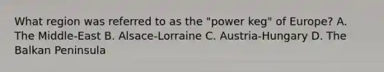 What region was referred to as the "power keg" of Europe? A. The Middle-East B. Alsace-Lorraine C. Austria-Hungary D. The Balkan Peninsula